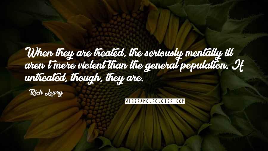 Rich Lowry Quotes: When they are treated, the seriously mentally ill aren't more violent than the general population. If untreated, though, they are.