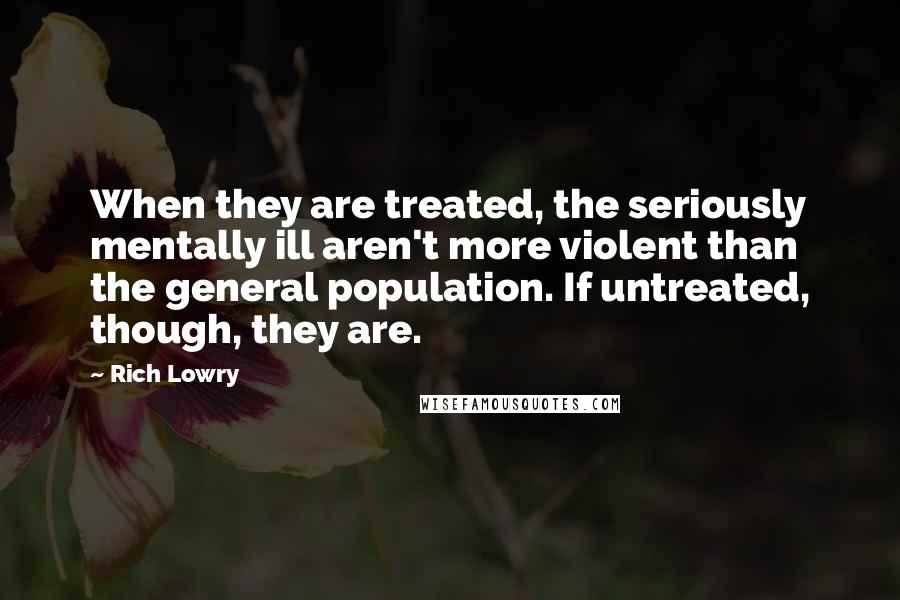 Rich Lowry Quotes: When they are treated, the seriously mentally ill aren't more violent than the general population. If untreated, though, they are.