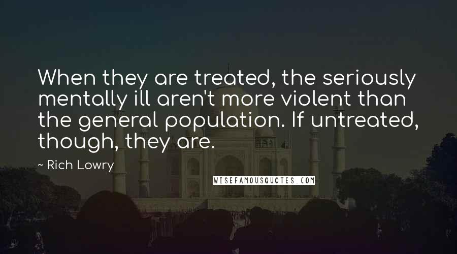 Rich Lowry Quotes: When they are treated, the seriously mentally ill aren't more violent than the general population. If untreated, though, they are.