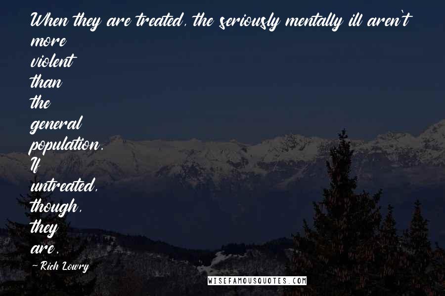 Rich Lowry Quotes: When they are treated, the seriously mentally ill aren't more violent than the general population. If untreated, though, they are.