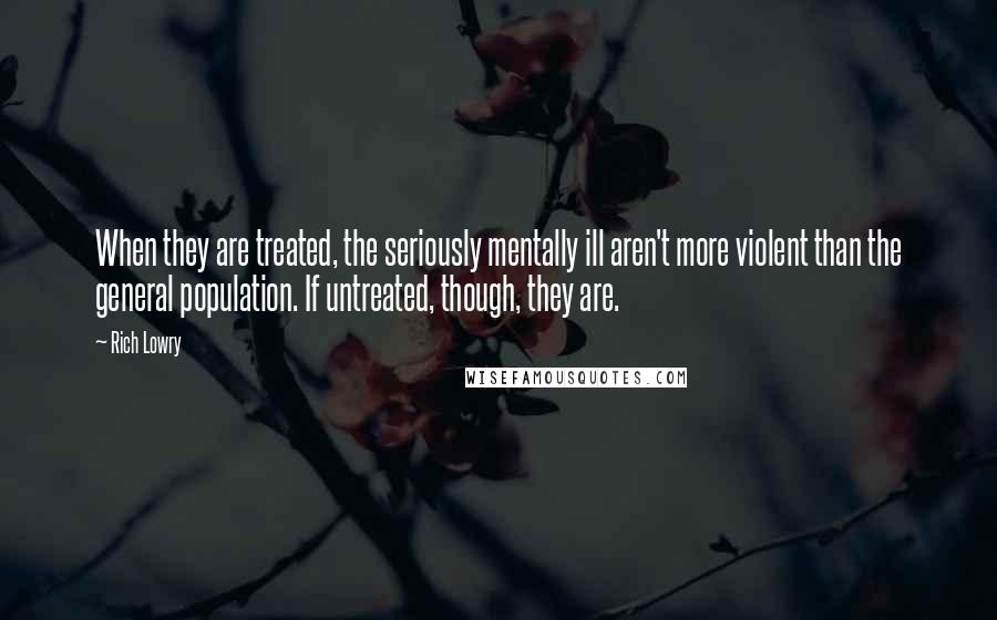 Rich Lowry Quotes: When they are treated, the seriously mentally ill aren't more violent than the general population. If untreated, though, they are.