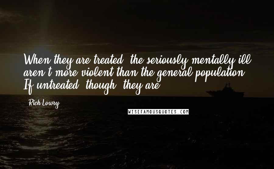 Rich Lowry Quotes: When they are treated, the seriously mentally ill aren't more violent than the general population. If untreated, though, they are.