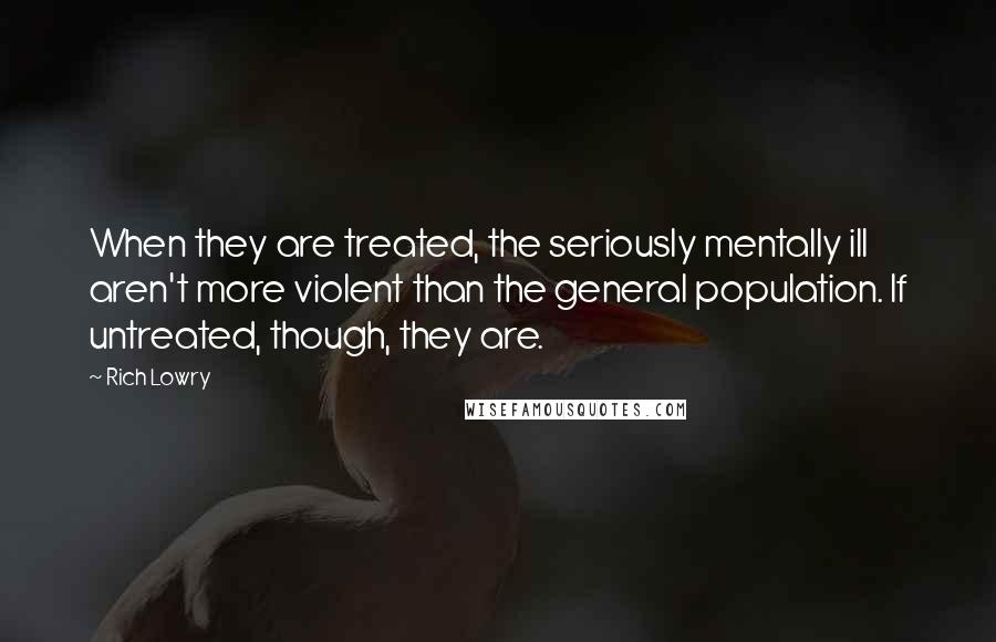 Rich Lowry Quotes: When they are treated, the seriously mentally ill aren't more violent than the general population. If untreated, though, they are.