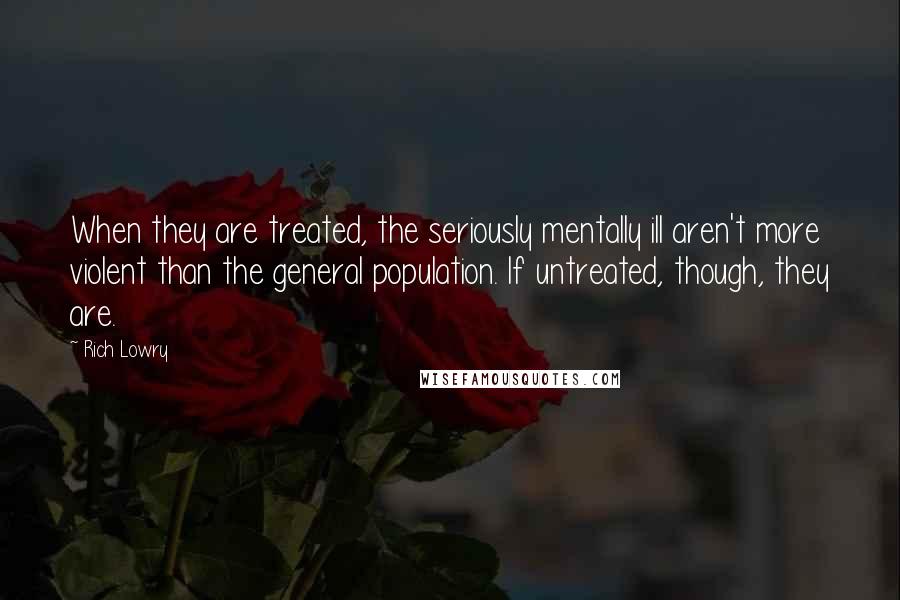 Rich Lowry Quotes: When they are treated, the seriously mentally ill aren't more violent than the general population. If untreated, though, they are.