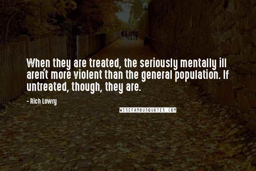 Rich Lowry Quotes: When they are treated, the seriously mentally ill aren't more violent than the general population. If untreated, though, they are.