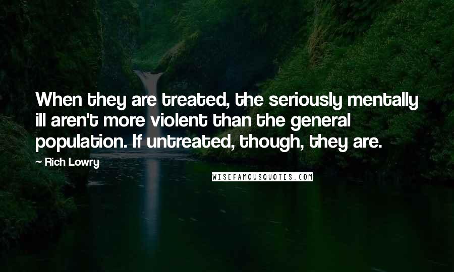 Rich Lowry Quotes: When they are treated, the seriously mentally ill aren't more violent than the general population. If untreated, though, they are.