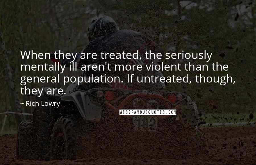 Rich Lowry Quotes: When they are treated, the seriously mentally ill aren't more violent than the general population. If untreated, though, they are.