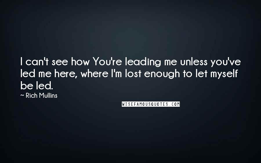 Rich Mullins Quotes: I can't see how You're leading me unless you've led me here, where I'm lost enough to let myself be led.