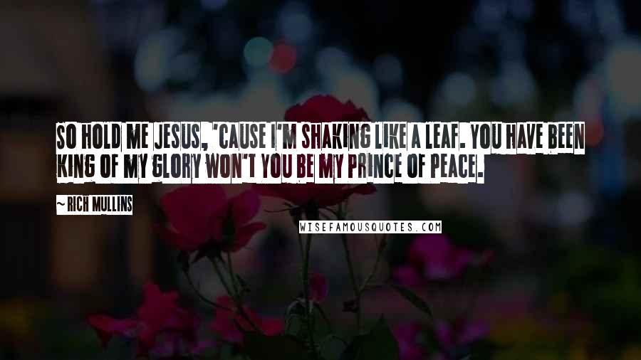 Rich Mullins Quotes: So hold me Jesus, 'cause I'm shaking like a leaf. You have been King of my glory won't You be my Prince of Peace.