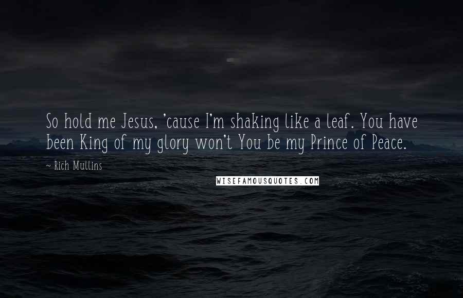 Rich Mullins Quotes: So hold me Jesus, 'cause I'm shaking like a leaf. You have been King of my glory won't You be my Prince of Peace.