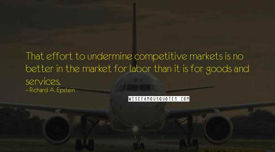 Richard A. Epstein Quotes: That effort to undermine competitive markets is no better in the market for labor than it is for goods and services.