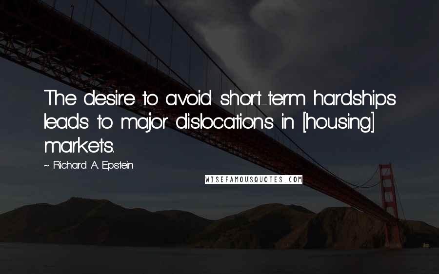 Richard A. Epstein Quotes: The desire to avoid short-term hardships leads to major dislocations in [housing] markets.