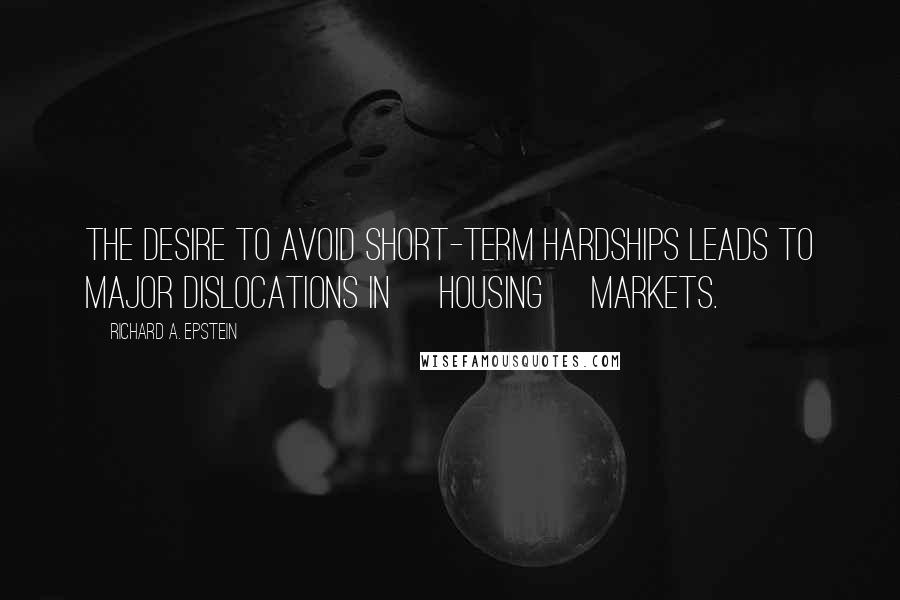 Richard A. Epstein Quotes: The desire to avoid short-term hardships leads to major dislocations in [housing] markets.