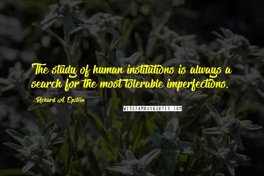 Richard A. Epstein Quotes: The study of human institutions is always a search for the most tolerable imperfections.