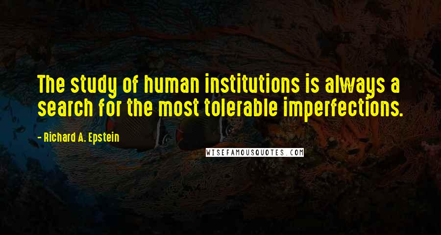 Richard A. Epstein Quotes: The study of human institutions is always a search for the most tolerable imperfections.