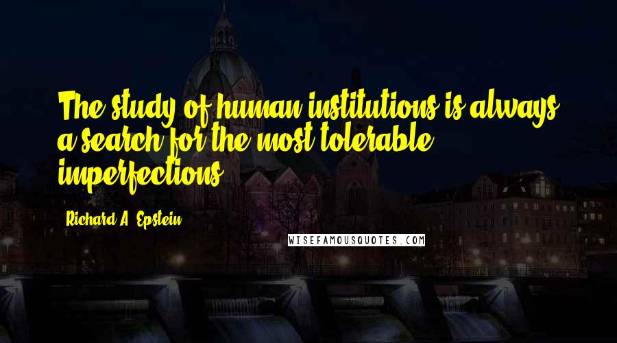 Richard A. Epstein Quotes: The study of human institutions is always a search for the most tolerable imperfections.