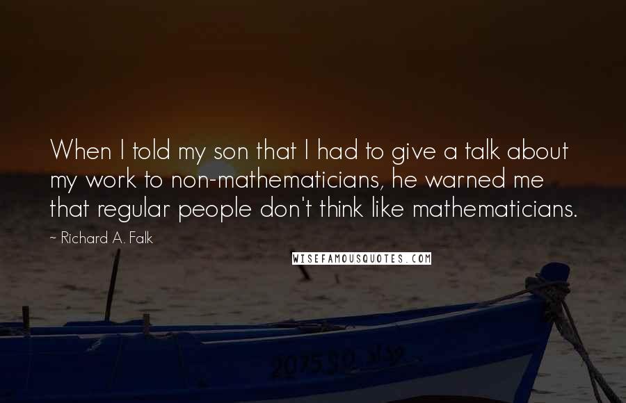 Richard A. Falk Quotes: When I told my son that I had to give a talk about my work to non-mathematicians, he warned me that regular people don't think like mathematicians.