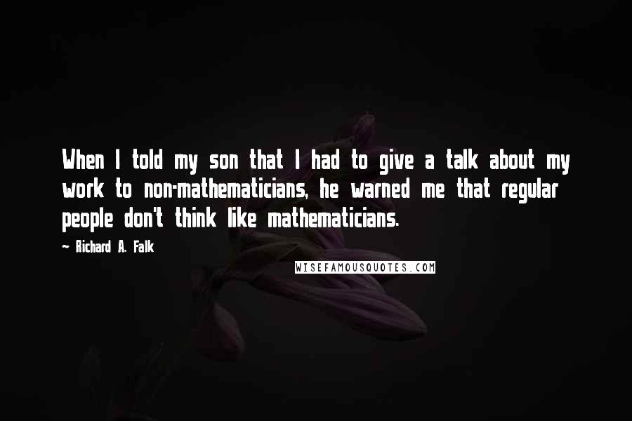 Richard A. Falk Quotes: When I told my son that I had to give a talk about my work to non-mathematicians, he warned me that regular people don't think like mathematicians.