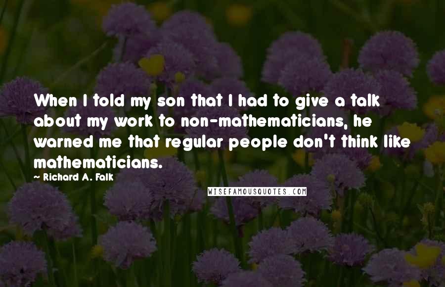 Richard A. Falk Quotes: When I told my son that I had to give a talk about my work to non-mathematicians, he warned me that regular people don't think like mathematicians.