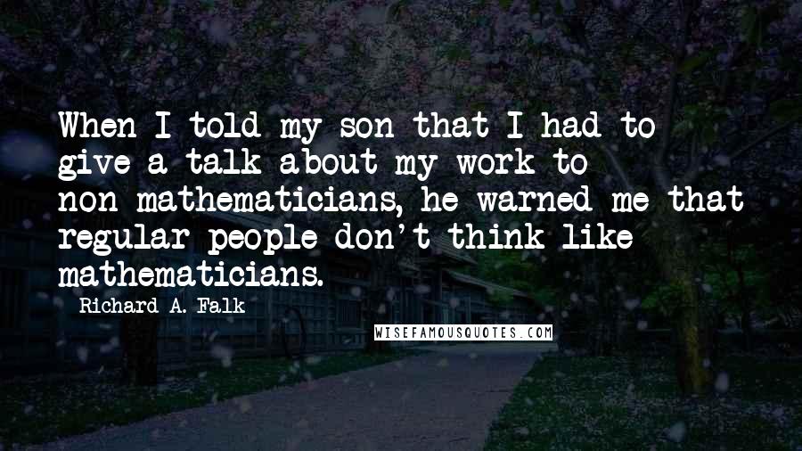 Richard A. Falk Quotes: When I told my son that I had to give a talk about my work to non-mathematicians, he warned me that regular people don't think like mathematicians.