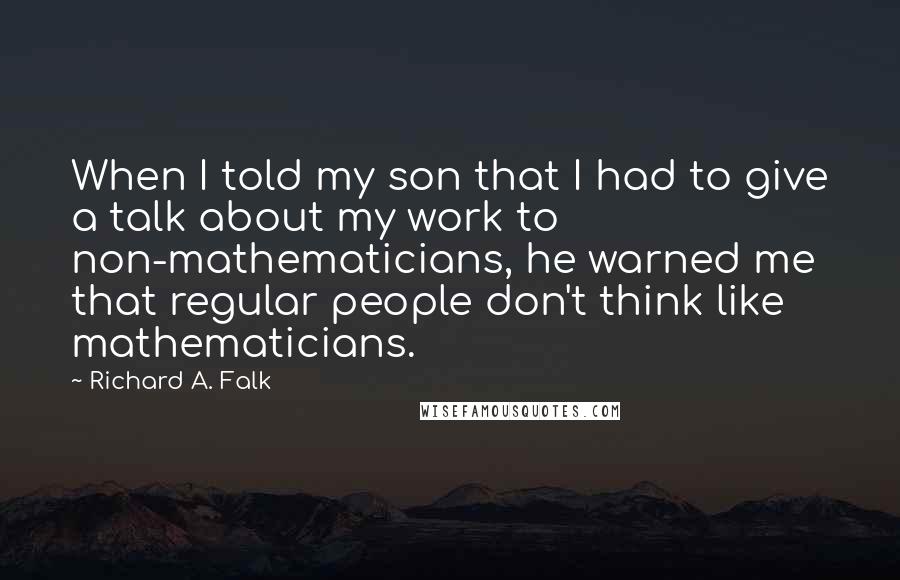 Richard A. Falk Quotes: When I told my son that I had to give a talk about my work to non-mathematicians, he warned me that regular people don't think like mathematicians.