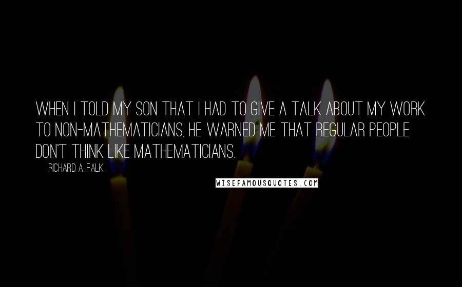 Richard A. Falk Quotes: When I told my son that I had to give a talk about my work to non-mathematicians, he warned me that regular people don't think like mathematicians.