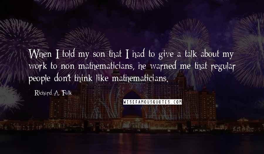 Richard A. Falk Quotes: When I told my son that I had to give a talk about my work to non-mathematicians, he warned me that regular people don't think like mathematicians.