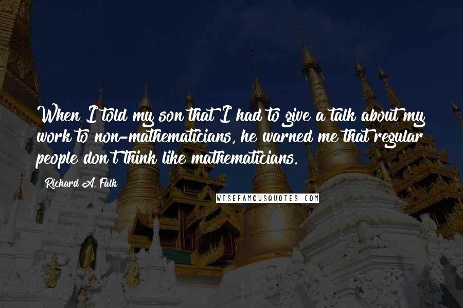 Richard A. Falk Quotes: When I told my son that I had to give a talk about my work to non-mathematicians, he warned me that regular people don't think like mathematicians.