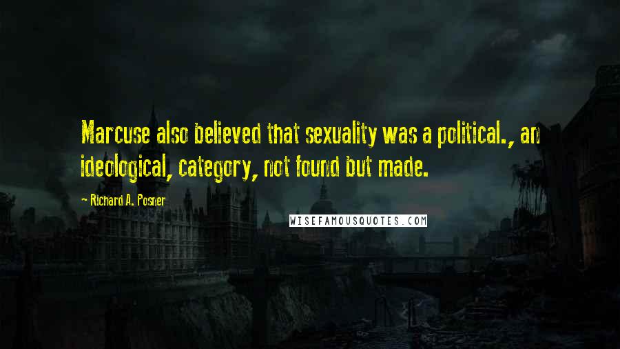 Richard A. Posner Quotes: Marcuse also believed that sexuality was a political., an ideological, category, not found but made.