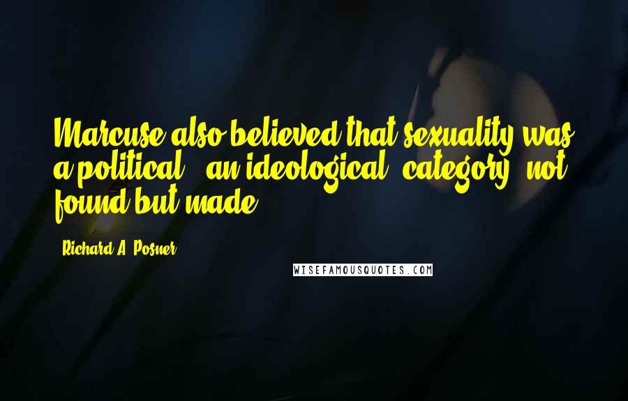 Richard A. Posner Quotes: Marcuse also believed that sexuality was a political., an ideological, category, not found but made.