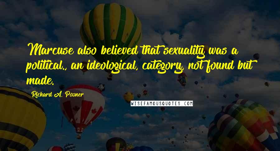 Richard A. Posner Quotes: Marcuse also believed that sexuality was a political., an ideological, category, not found but made.
