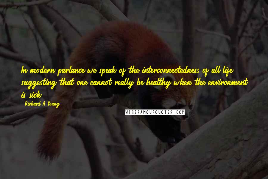 Richard A. Young Quotes: In modern parlance we speak of the interconnectedness of all life, suggesting that one cannot really be healthy when the environment is sick.