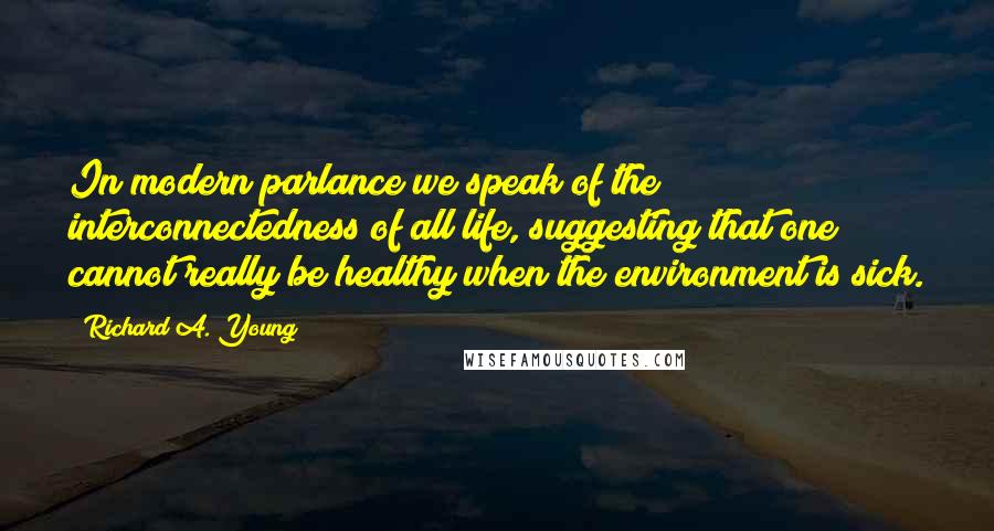 Richard A. Young Quotes: In modern parlance we speak of the interconnectedness of all life, suggesting that one cannot really be healthy when the environment is sick.