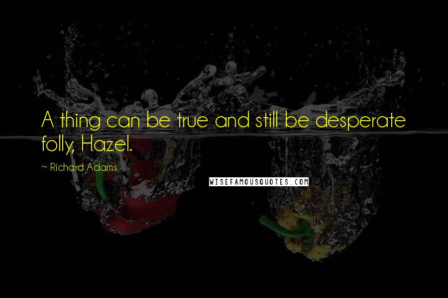 Richard Adams Quotes: A thing can be true and still be desperate folly, Hazel.