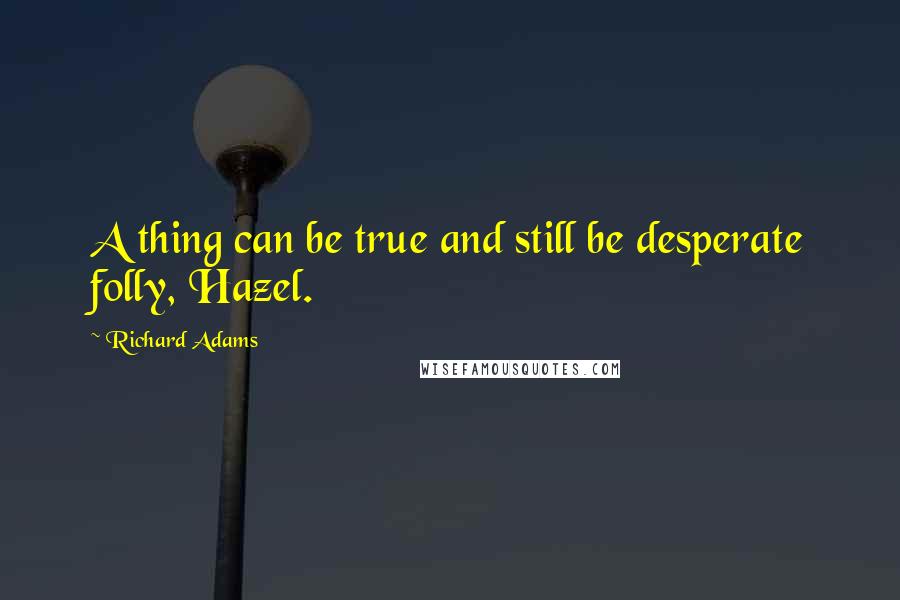 Richard Adams Quotes: A thing can be true and still be desperate folly, Hazel.