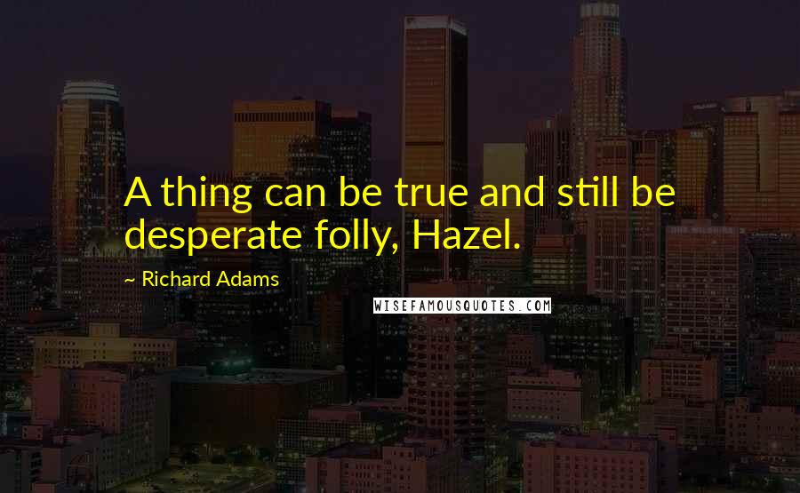 Richard Adams Quotes: A thing can be true and still be desperate folly, Hazel.