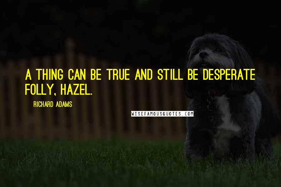 Richard Adams Quotes: A thing can be true and still be desperate folly, Hazel.