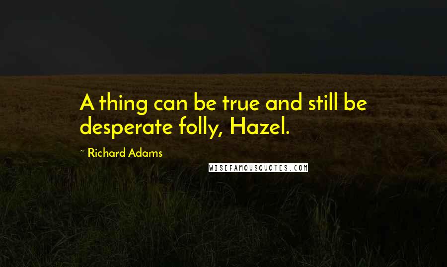 Richard Adams Quotes: A thing can be true and still be desperate folly, Hazel.