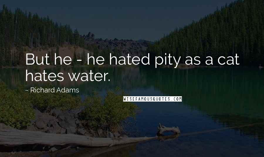 Richard Adams Quotes: But he - he hated pity as a cat hates water.
