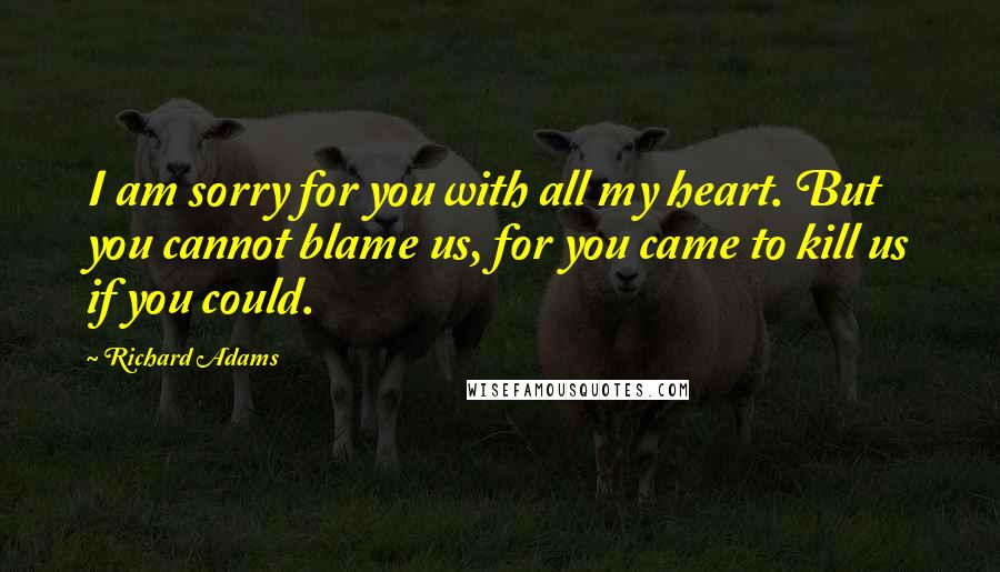 Richard Adams Quotes: I am sorry for you with all my heart. But you cannot blame us, for you came to kill us if you could.