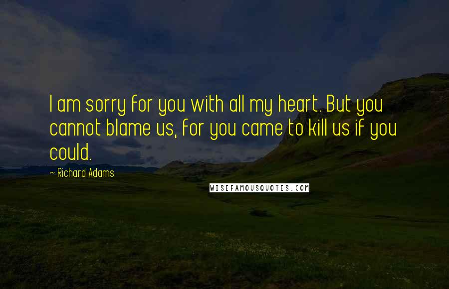 Richard Adams Quotes: I am sorry for you with all my heart. But you cannot blame us, for you came to kill us if you could.