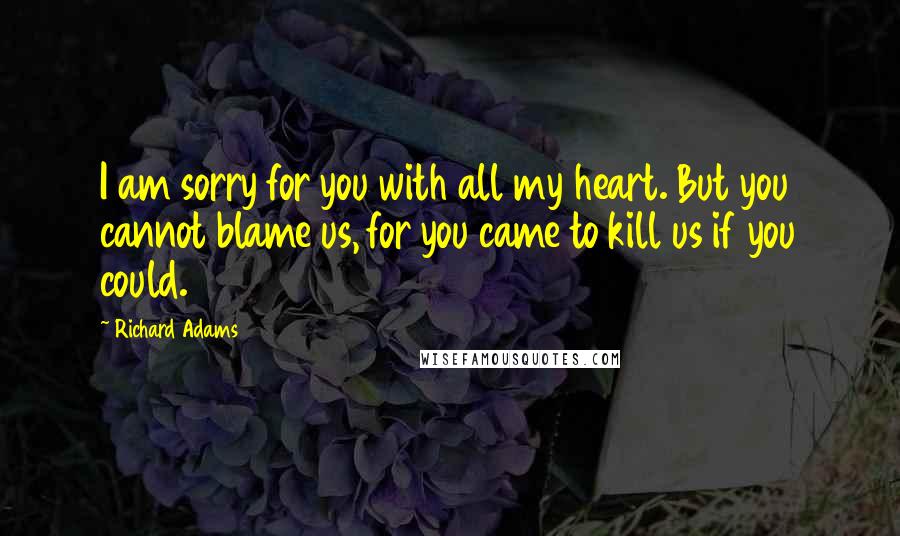 Richard Adams Quotes: I am sorry for you with all my heart. But you cannot blame us, for you came to kill us if you could.