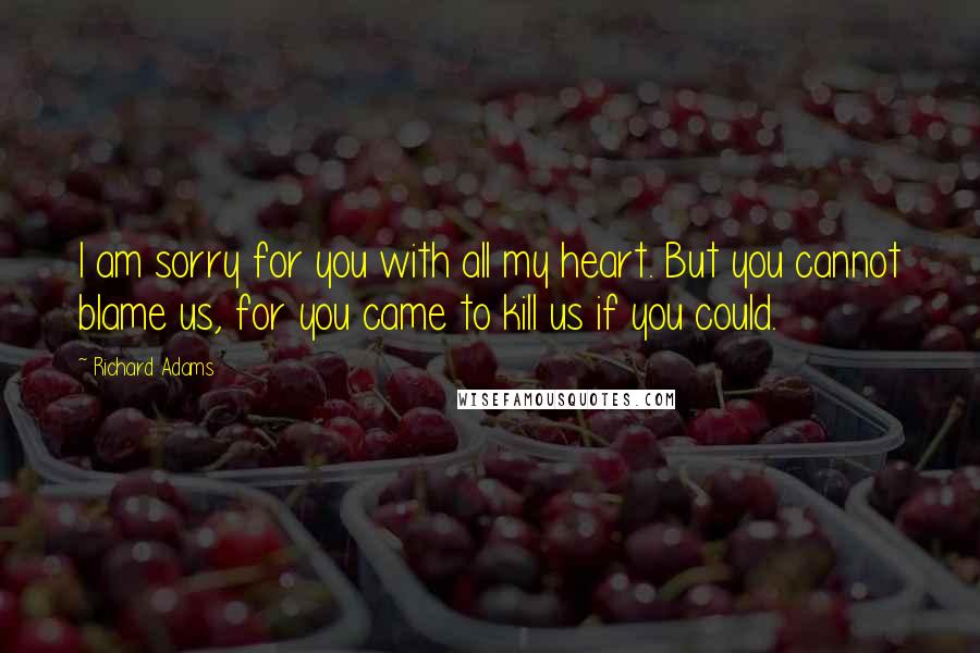 Richard Adams Quotes: I am sorry for you with all my heart. But you cannot blame us, for you came to kill us if you could.