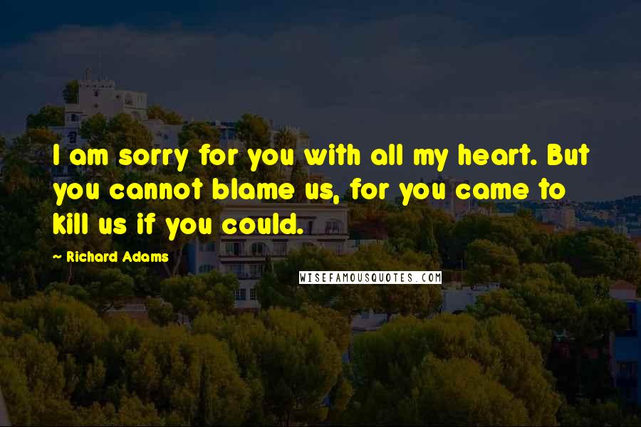 Richard Adams Quotes: I am sorry for you with all my heart. But you cannot blame us, for you came to kill us if you could.