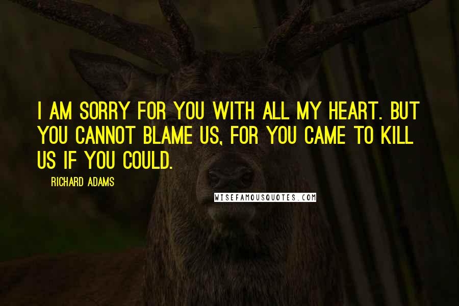 Richard Adams Quotes: I am sorry for you with all my heart. But you cannot blame us, for you came to kill us if you could.