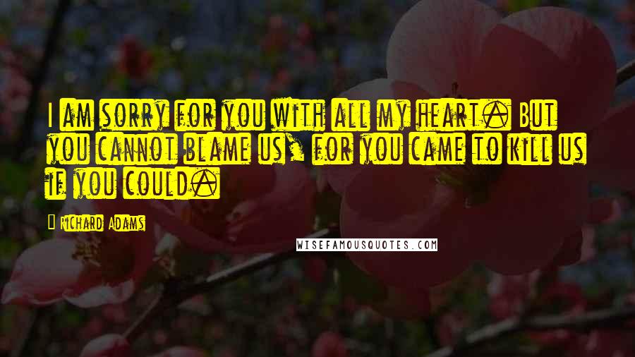 Richard Adams Quotes: I am sorry for you with all my heart. But you cannot blame us, for you came to kill us if you could.