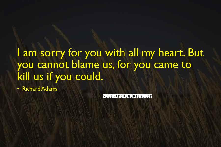 Richard Adams Quotes: I am sorry for you with all my heart. But you cannot blame us, for you came to kill us if you could.