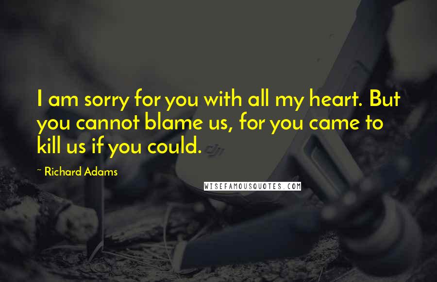 Richard Adams Quotes: I am sorry for you with all my heart. But you cannot blame us, for you came to kill us if you could.