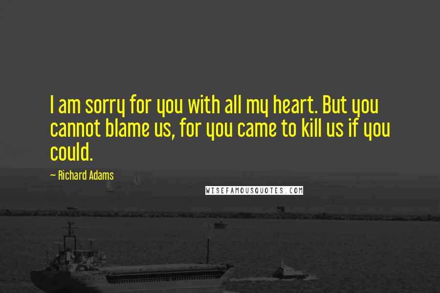 Richard Adams Quotes: I am sorry for you with all my heart. But you cannot blame us, for you came to kill us if you could.