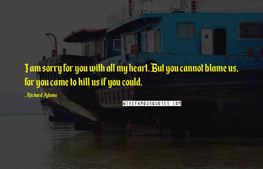 Richard Adams Quotes: I am sorry for you with all my heart. But you cannot blame us, for you came to kill us if you could.